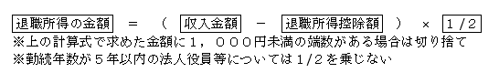 退職所得の金額  ＝ （  収入金額  －  退職所得控除額  ） × 1 /2 上の計算式で求めた金額に1000円未満の端数がある場合は切捨て 勤続年数が5年以内の法人役員については1/2を乗じない