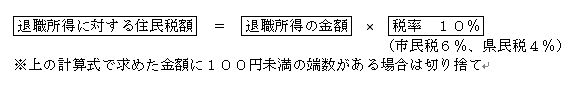 退職所得に対する住民税額  ＝  退職所得の金額  ×  税率 10％（市民税6％、県民税4％）上の計算式で求めた金額に100円未満の端数がある場合は切り捨て