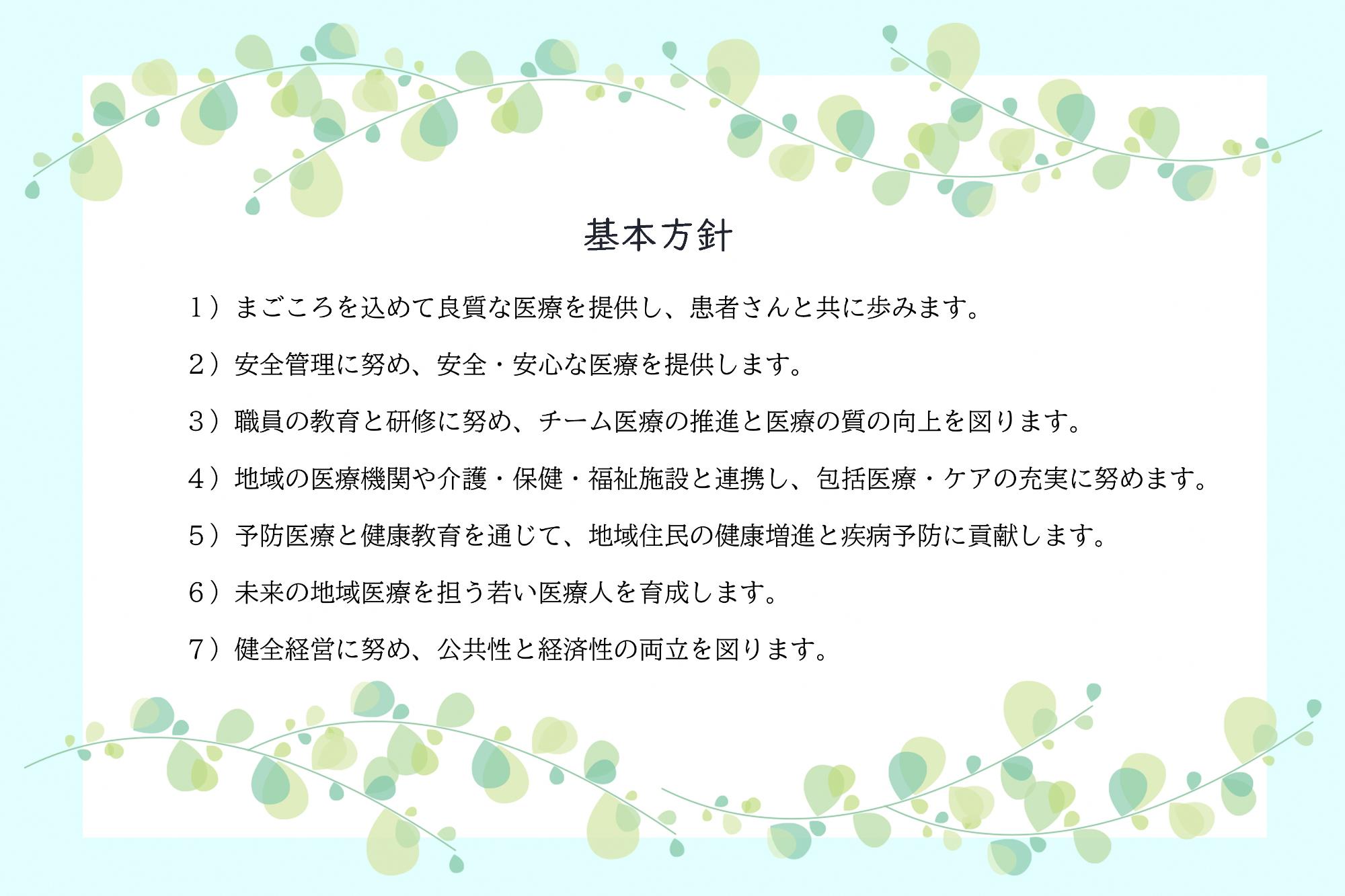 基本方針 1）まごころを込めて良質な医療を提供し、患者さんと共に歩みます。 2）安全管理に努め、安全・安心な医療を提供します。 3）職員の教育と研修に努め、チーム医療の推進と医療の質の向上を図ります。 4）地域の医療機関や介護・保健・福祉施設と連携し、包括医療・ケアの充実に努めます。  5）予防医療と健康教育を通じて、地域住民の健康増進と疾病予防に貢献します。 6）未来の地域医療を担う若い医療人を育成します。 7）健全経営に努め、公共性と経済性の両立を図ります。