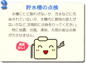 2.貯水槽の点検 水槽にヒビ割れがないか、汚水などに汚染されていないか、水槽内に異物の混入がないかなど、定期的に点検を行ってください。特に地震、台風、凍結、大雨の後は点検が欠かせません。 貯水槽が「異常なし」と笑顔で指差ししているイラスト