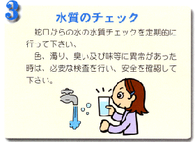 3.水質のチェック 蛇口からの水の水質チェックを定期的に行ってください。色、濁り、臭い及び味等に異常があった時は、必要な検査を行い、安全を確認して下さい。蛇口から水が出ており、コップに水を入れて女性が水質のチェックをしているイラスト